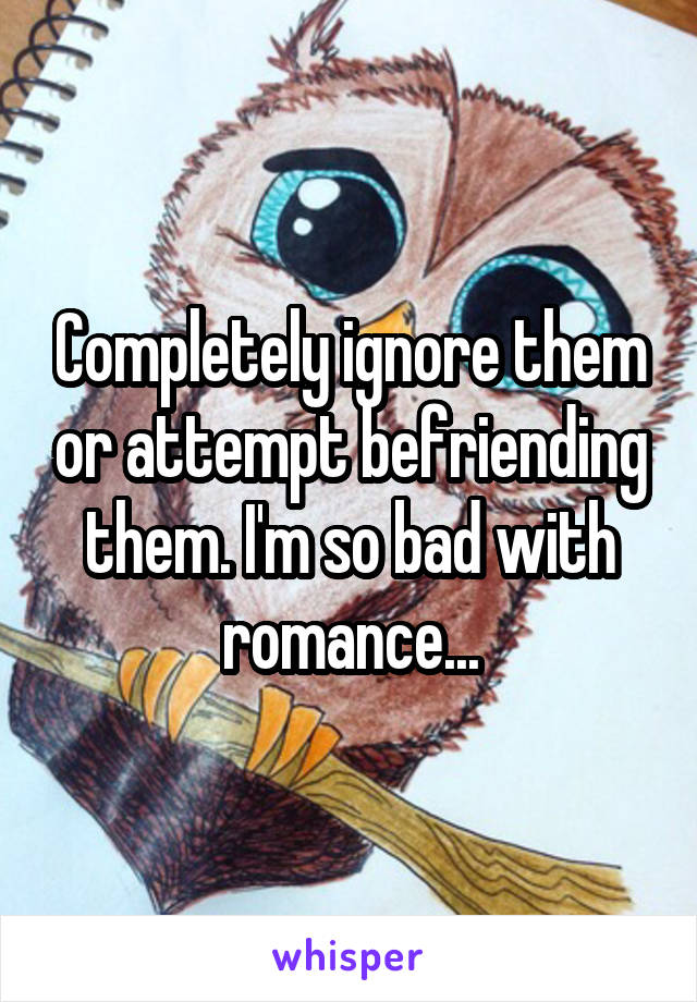 Completely ignore them or attempt befriending them. I'm so bad with romance...