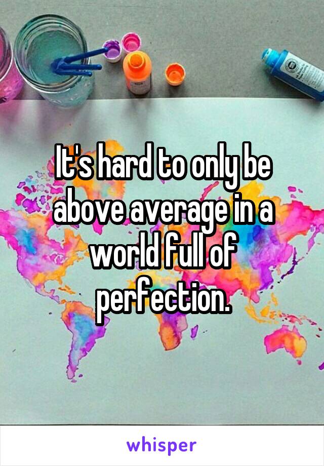 It's hard to only be above average in a world full of perfection.