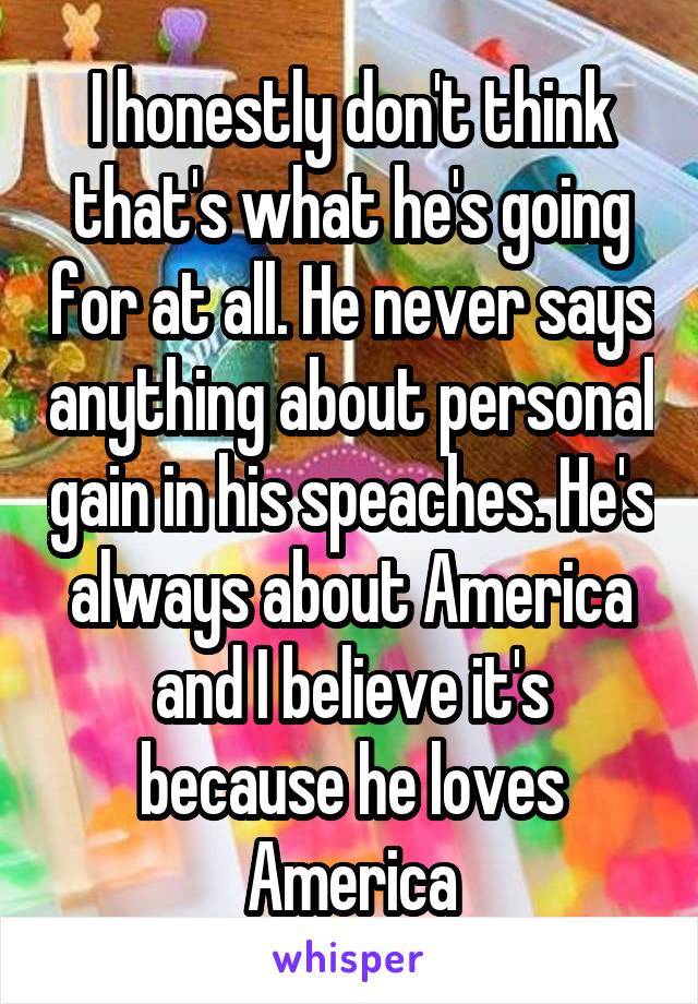 I honestly don't think that's what he's going for at all. He never says anything about personal gain in his speaches. He's always about America and I believe it's because he loves America