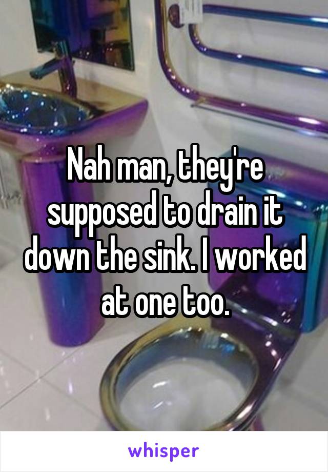 Nah man, they're supposed to drain it down the sink. I worked at one too.