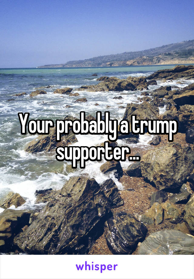 Your probably a trump supporter...