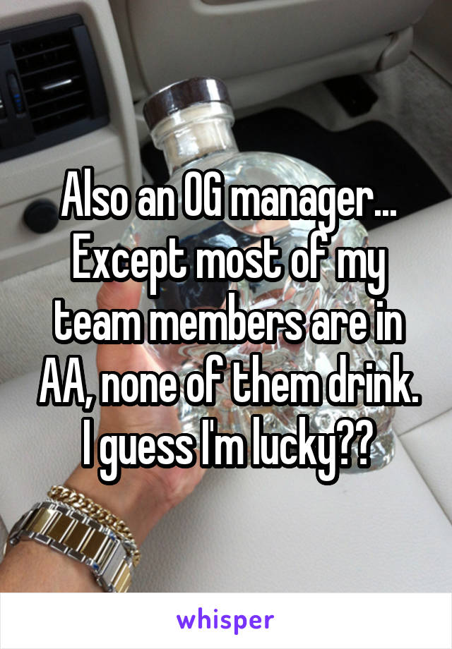 Also an OG manager... Except most of my team members are in AA, none of them drink. I guess I'm lucky??