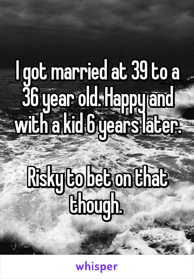 I got married at 39 to a 36 year old. Happy and with a kid 6 years later. 
Risky to bet on that though. 