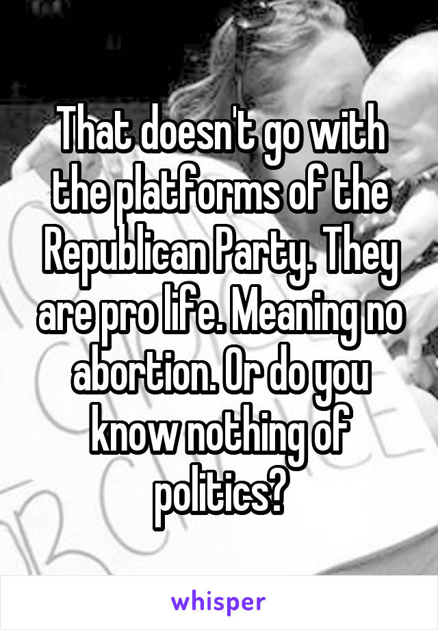 That doesn't go with the platforms of the Republican Party. They are pro life. Meaning no abortion. Or do you know nothing of politics?