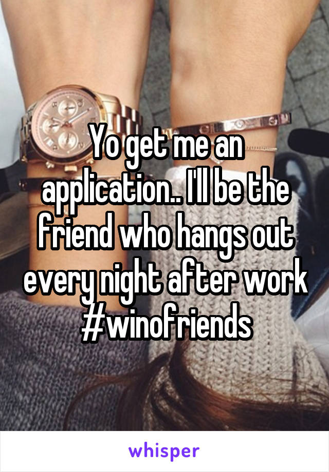 Yo get me an application.. I'll be the friend who hangs out every night after work #winofriends