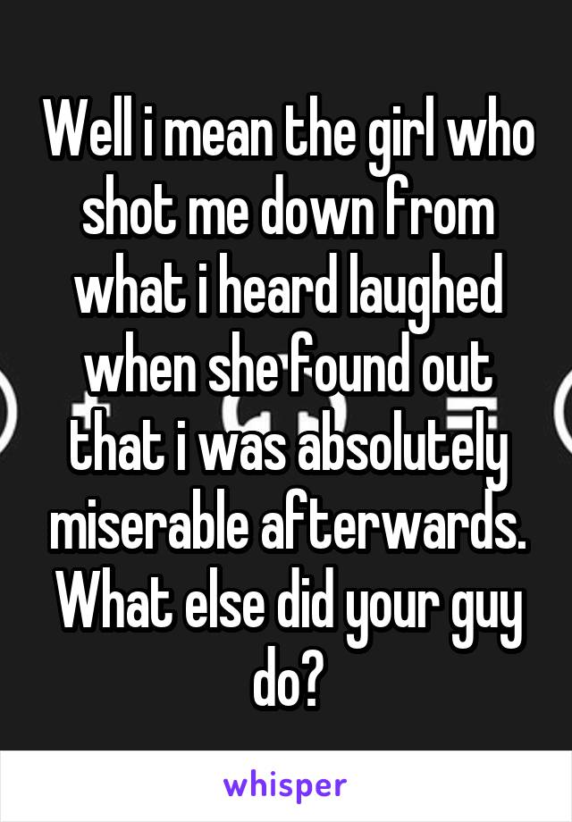 Well i mean the girl who shot me down from what i heard laughed when she found out that i was absolutely miserable afterwards. What else did your guy do?