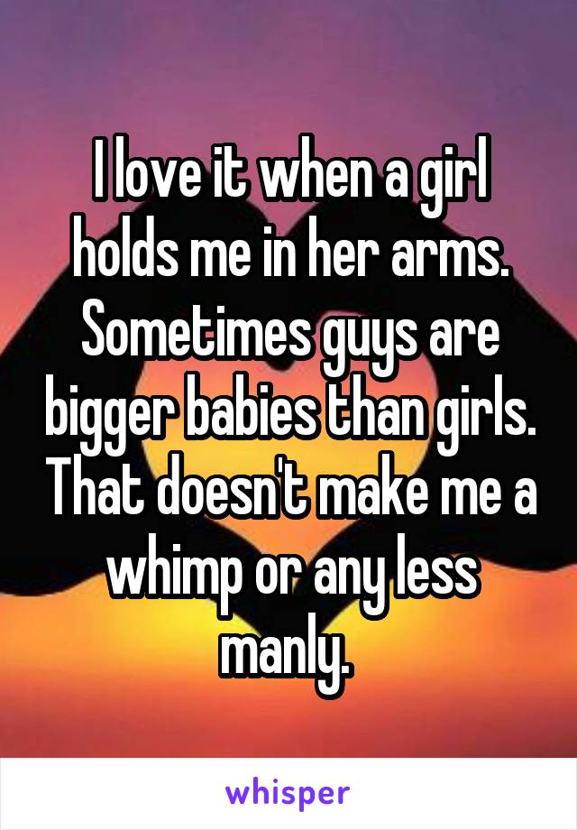 I love it when a girl holds me in her arms. Sometimes guys are bigger babies than girls. That doesn't make me a whimp or any less manly. 