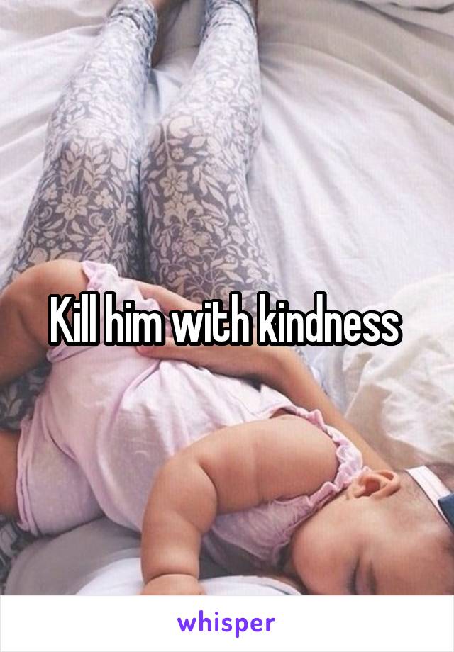 Kill him with kindness 