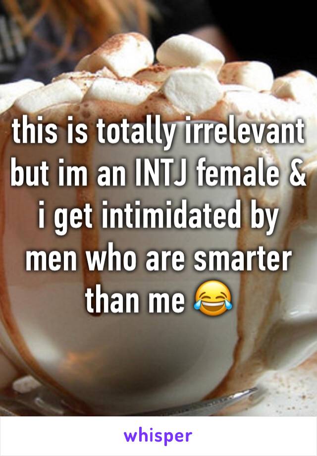 this is totally irrelevant but im an INTJ female & i get intimidated by men who are smarter than me 😂