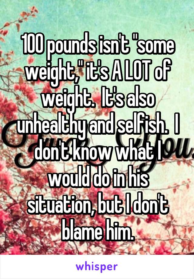 100 pounds isn't "some weight," it's A LOT of weight.  It's also unhealthy and selfish.  I don't know what I would do in his situation, but I don't blame him.