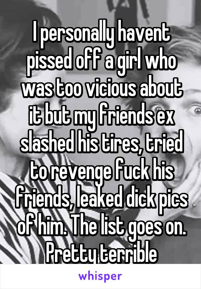 I personally havent pissed off a girl who was too vicious about it but my friends ex slashed his tires, tried to revenge fuck his friends, leaked dick pics of him. The list goes on. Pretty terrible