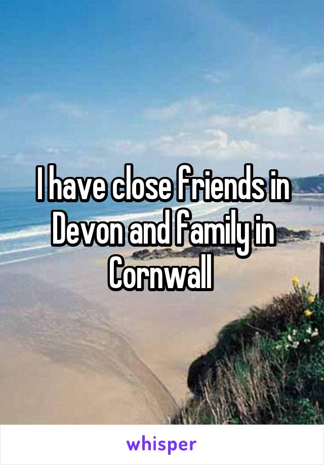 I have close friends in Devon and family in Cornwall 