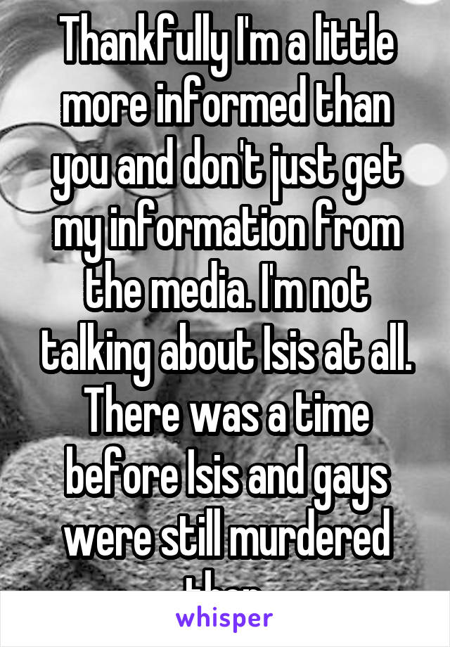 Thankfully I'm a little more informed than you and don't just get my information from the media. I'm not talking about Isis at all. There was a time before Isis and gays were still murdered then.