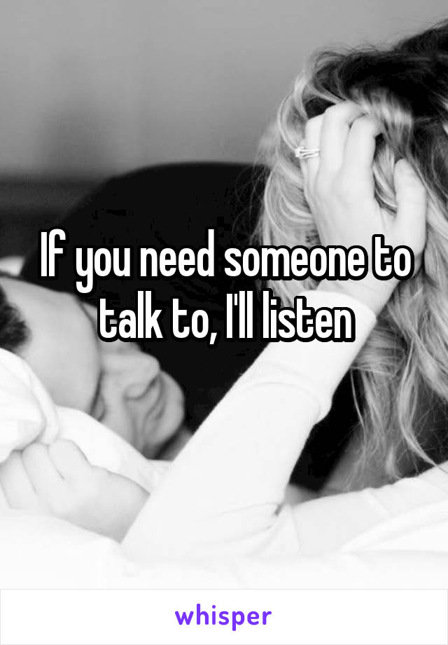 If you need someone to talk to, I'll listen
