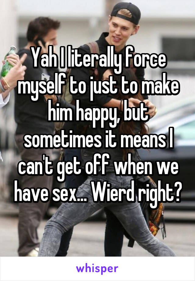 Yah I literally force myself to just to make him happy, but sometimes it means I can't get off when we have sex... Wierd right? 