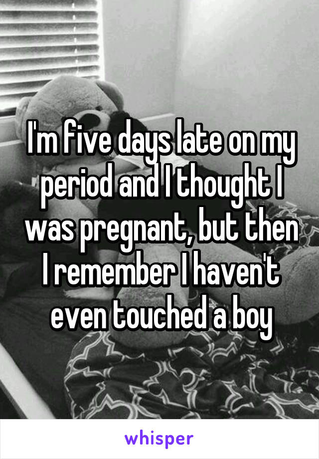 I'm five days late on my period and I thought I was pregnant, but then I remember I haven't even touched a boy
