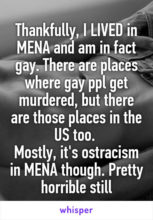 Thankfully, I LIVED in MENA and am in fact gay. There are places where gay ppl get murdered, but there are those places in the US too. 
Mostly, it's ostracism in MENA though. Pretty horrible still