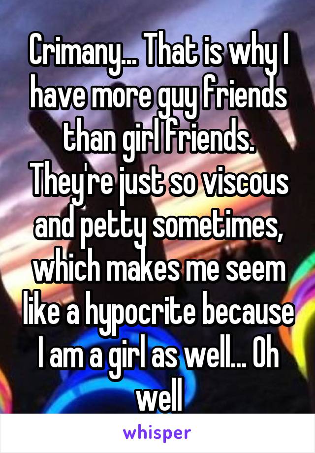 Crimany... That is why I have more guy friends than girl friends. They're just so viscous and petty sometimes, which makes me seem like a hypocrite because I am a girl as well... Oh well