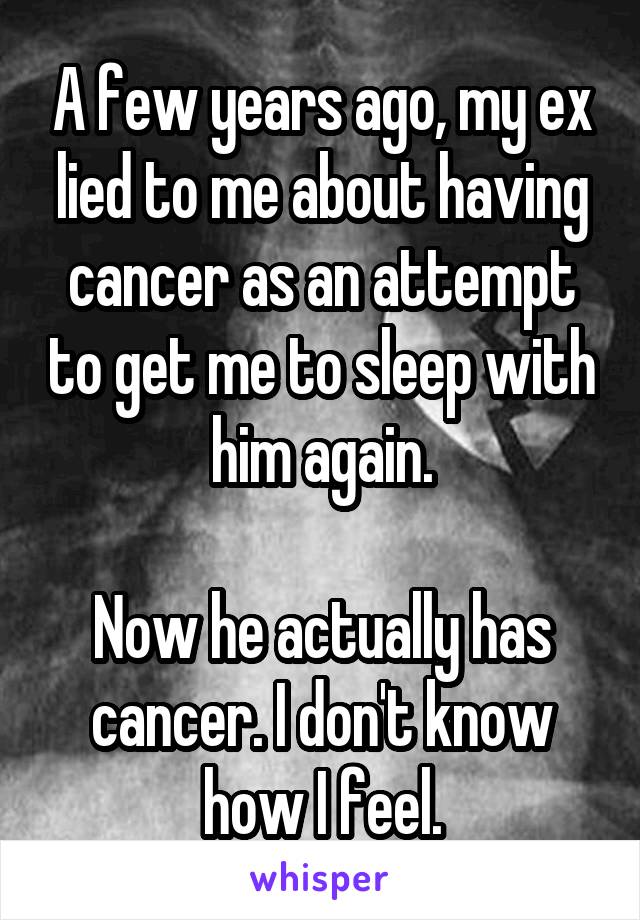 A few years ago, my ex lied to me about having cancer as an attempt to get me to sleep with him again.

Now he actually has cancer. I don't know how I feel.