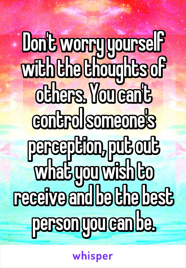Don't worry yourself with the thoughts of others. You can't control someone's perception, put out what you wish to receive and be the best person you can be.