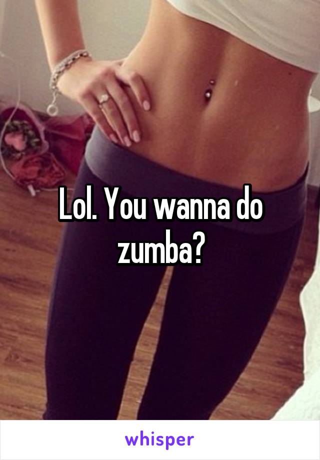 Lol. You wanna do zumba?