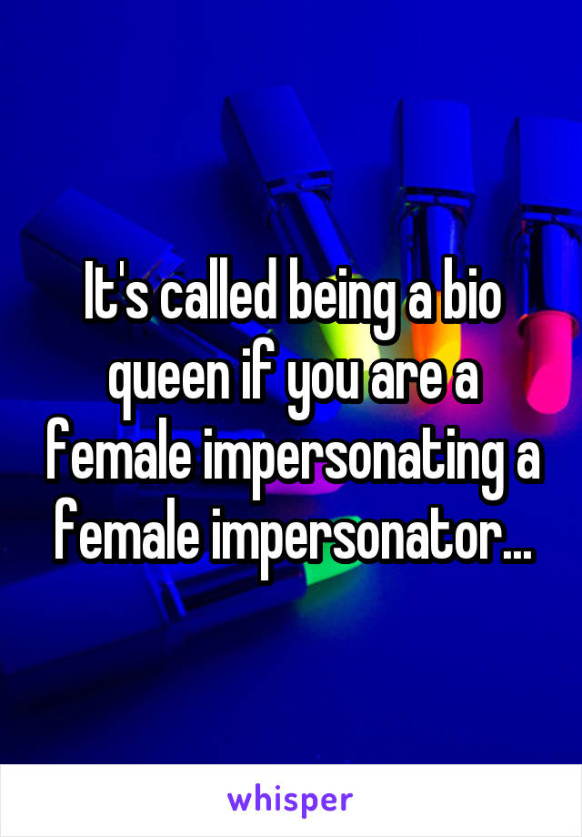 It's called being a bio queen if you are a female impersonating a female impersonator...