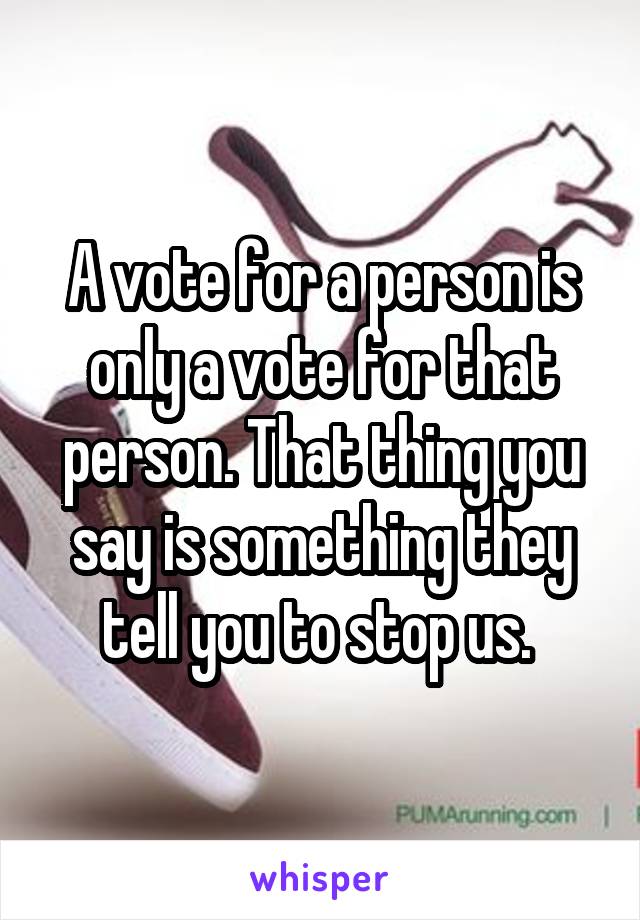 A vote for a person is only a vote for that person. That thing you say is something they tell you to stop us. 