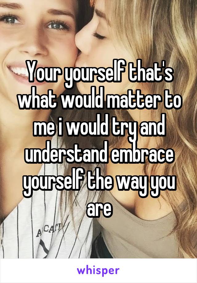 Your yourself that's what would matter to me i would try and understand embrace yourself the way you are