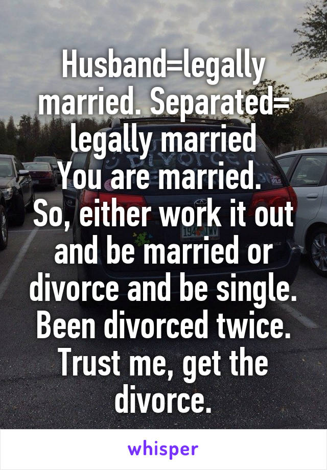 Husband=legally married. Separated= legally married
You are married. 
So, either work it out and be married or divorce and be single.
Been divorced twice. Trust me, get the divorce.