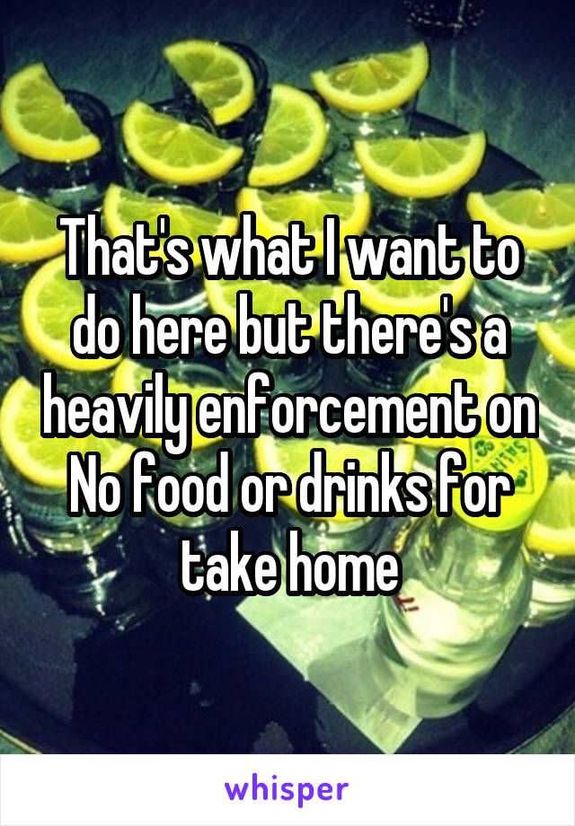 That's what I want to do here but there's a heavily enforcement on No food or drinks for take home