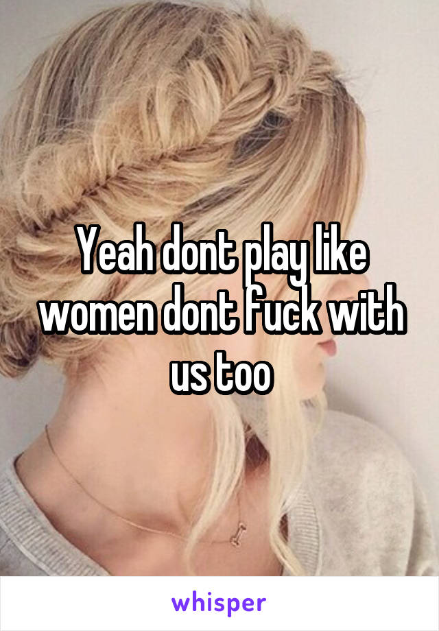 Yeah dont play like women dont fuck with us too