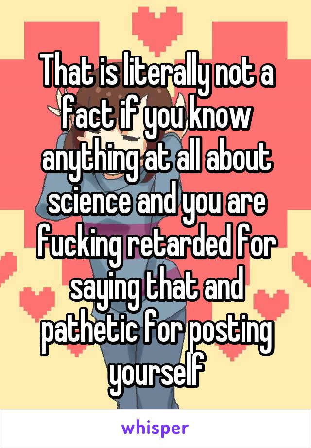 That is literally not a fact if you know anything at all about science and you are fucking retarded for saying that and pathetic for posting yourself