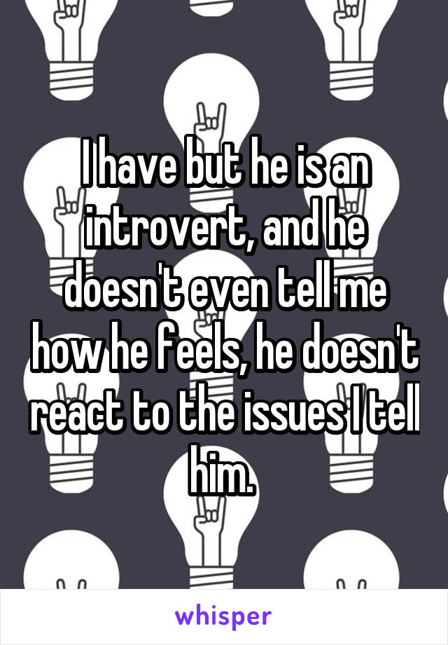I have but he is an introvert, and he doesn't even tell me how he feels, he doesn't react to the issues I tell him. 