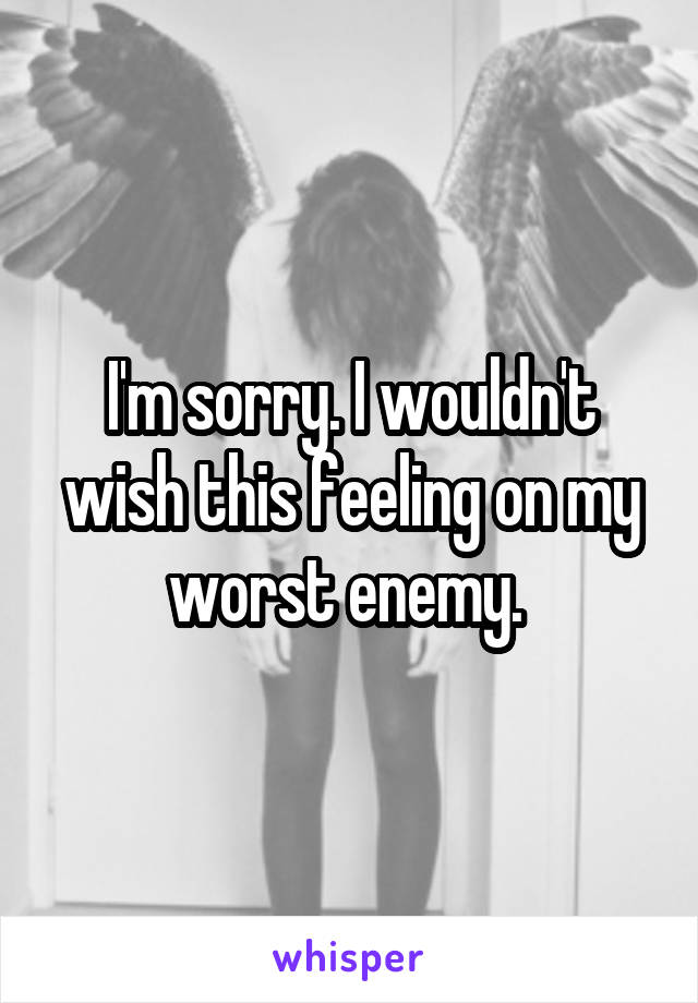 I'm sorry. I wouldn't wish this feeling on my worst enemy. 