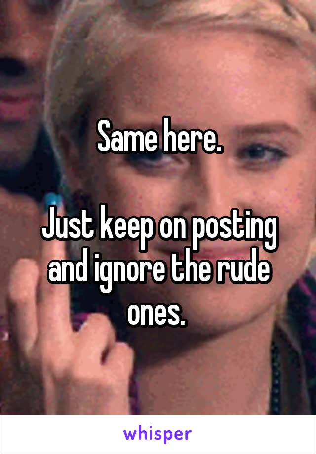 Same here.

Just keep on posting and ignore the rude ones. 