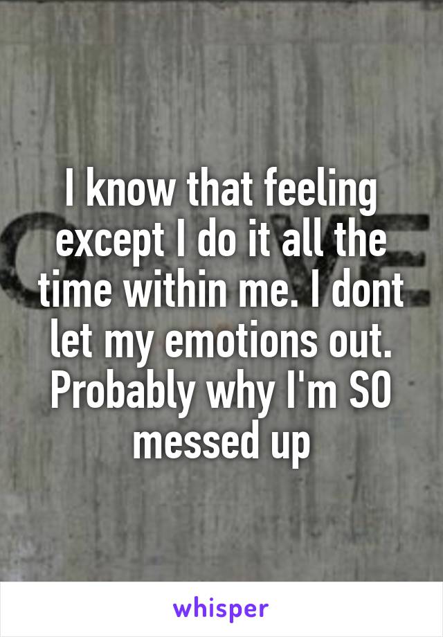 I know that feeling except I do it all the time within me. I dont let my emotions out. Probably why I'm SO messed up