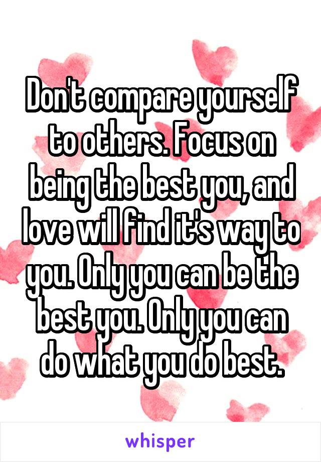 Don't compare yourself to others. Focus on being the best you, and love will find it's way to you. Only you can be the best you. Only you can do what you do best.