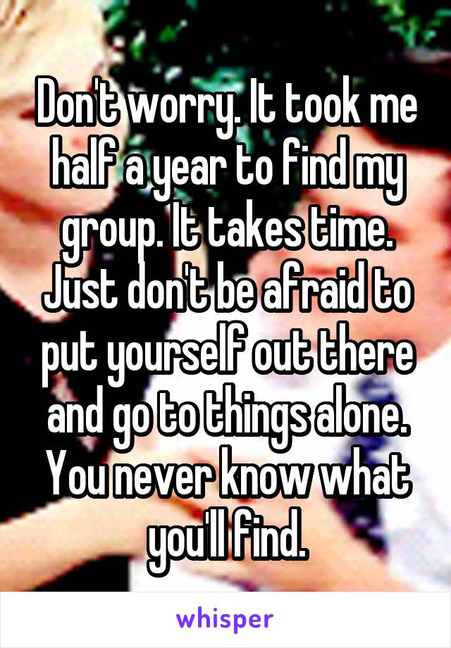 Don't worry. It took me half a year to find my group. It takes time. Just don't be afraid to put yourself out there and go to things alone. You never know what you'll find.