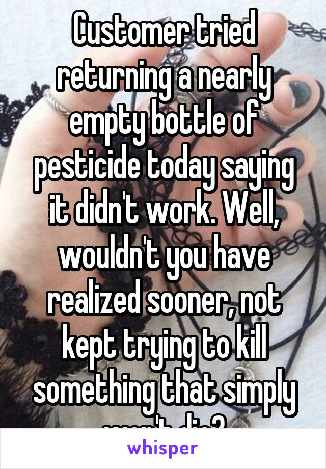 Customer tried returning a nearly empty bottle of pesticide today saying it didn't work. Well, wouldn't you have realized sooner, not kept trying to kill something that simply won't die?