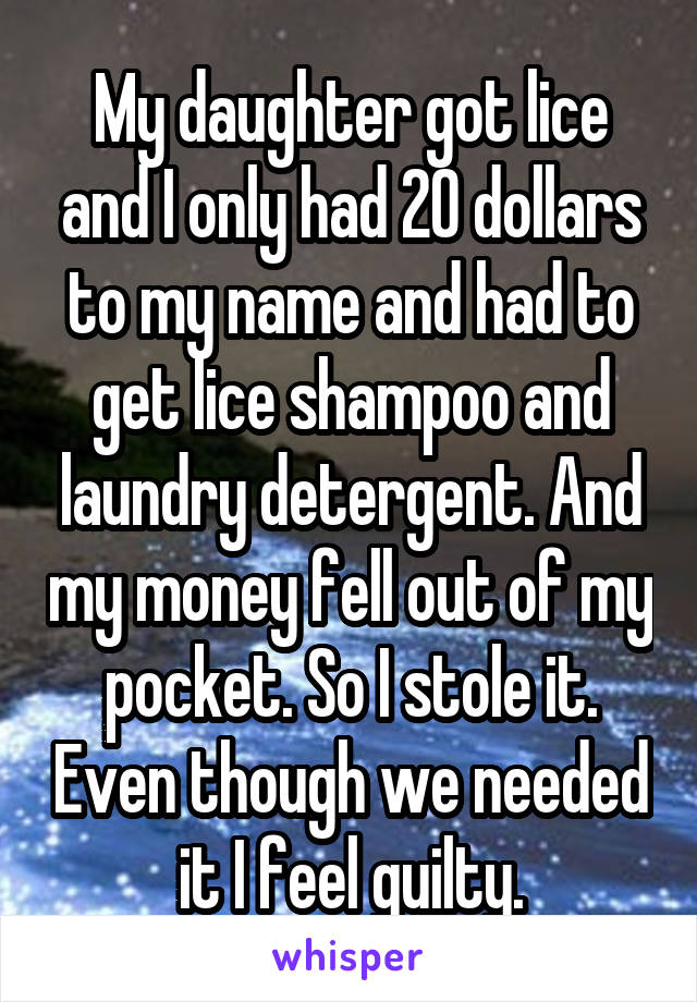 My daughter got lice and I only had 20 dollars to my name and had to get lice shampoo and laundry detergent. And my money fell out of my pocket. So I stole it. Even though we needed it I feel guilty.