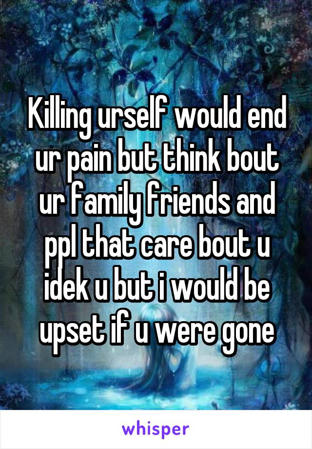 Killing urself would end ur pain but think bout ur family friends and ppl that care bout u idek u but i would be upset if u were gone