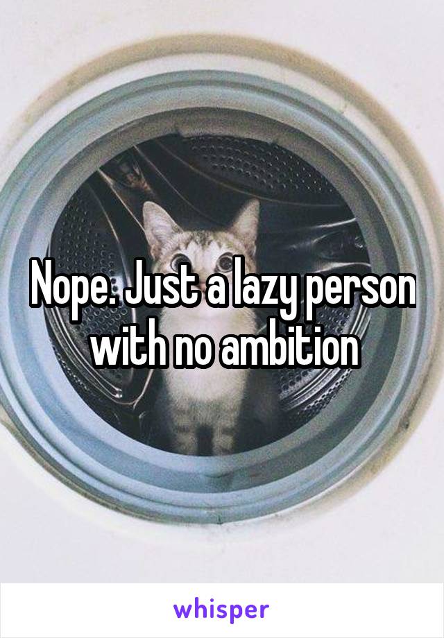 Nope. Just a lazy person with no ambition