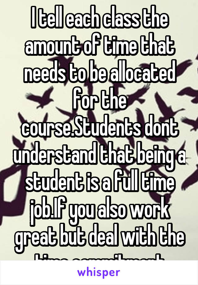 I tell each class the amount of time that needs to be allocated for the course.Students dont understand that being a student is a full time job.If you also work great but deal with the time commitment
