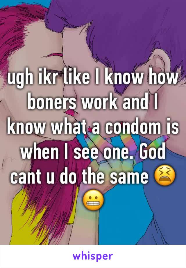 ugh ikr like I know how boners work and I know what a condom is when I see one. God cant u do the same 😫😬
