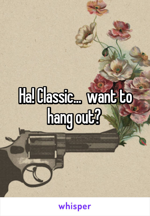 Ha! Classic...  want to hang out? 