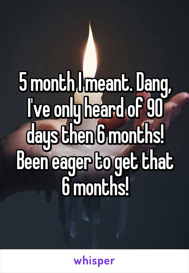 5 month I meant. Dang, I've only heard of 90 days then 6 months! Been eager to get that 6 months!
