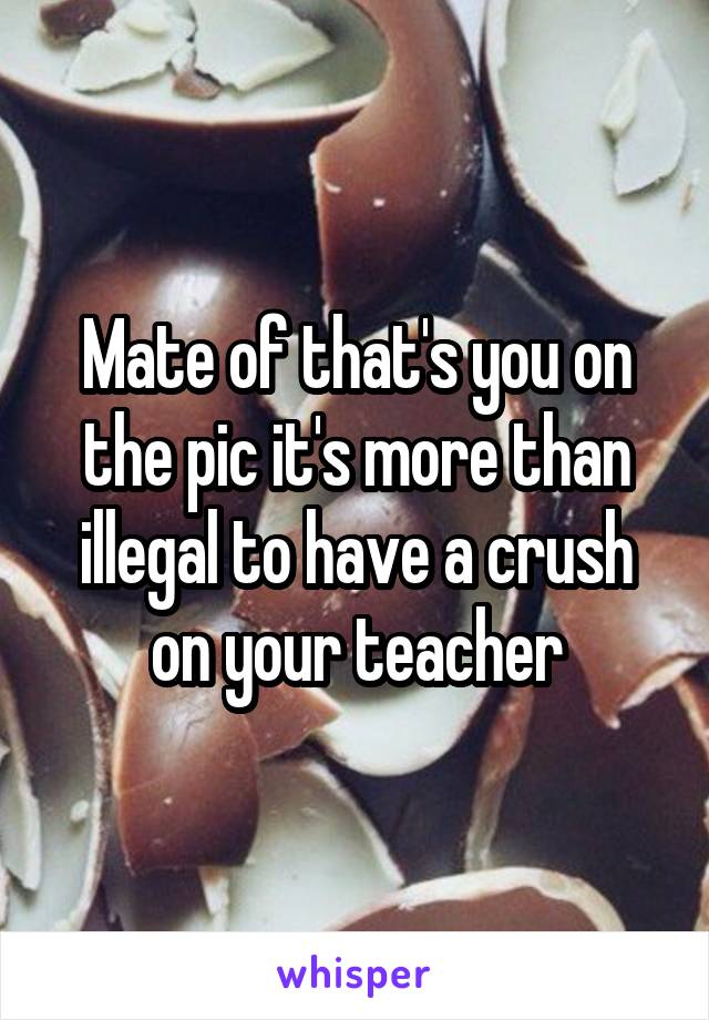 Mate of that's you on the pic it's more than illegal to have a crush on your teacher
