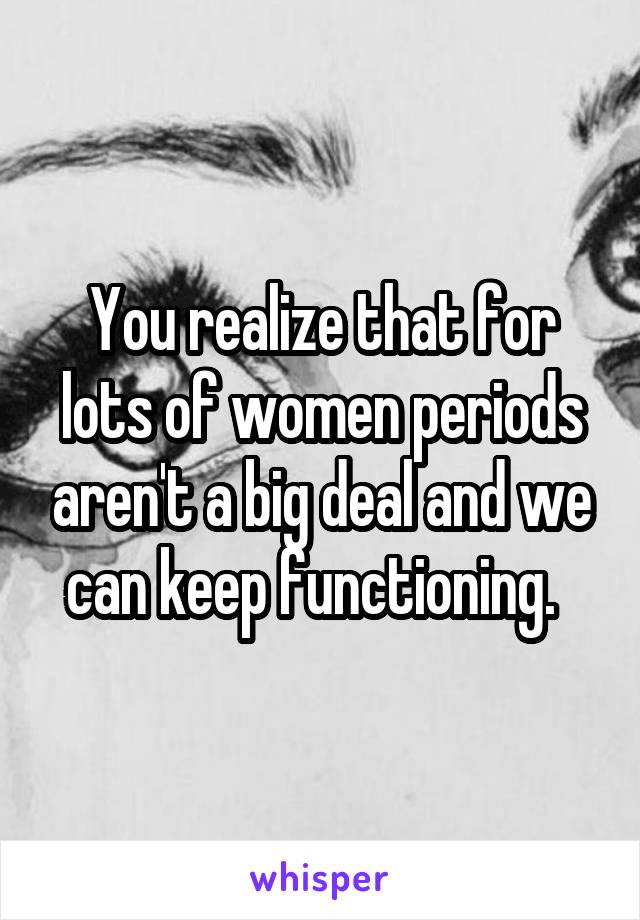 You realize that for lots of women periods aren't a big deal and we can keep functioning.  