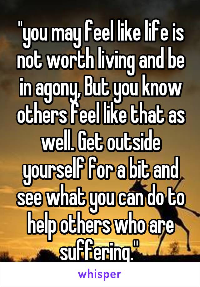 "you may feel like life is not worth living and be in agony, But you know others feel like that as well. Get outside yourself for a bit and see what you can do to help others who are suffering." 