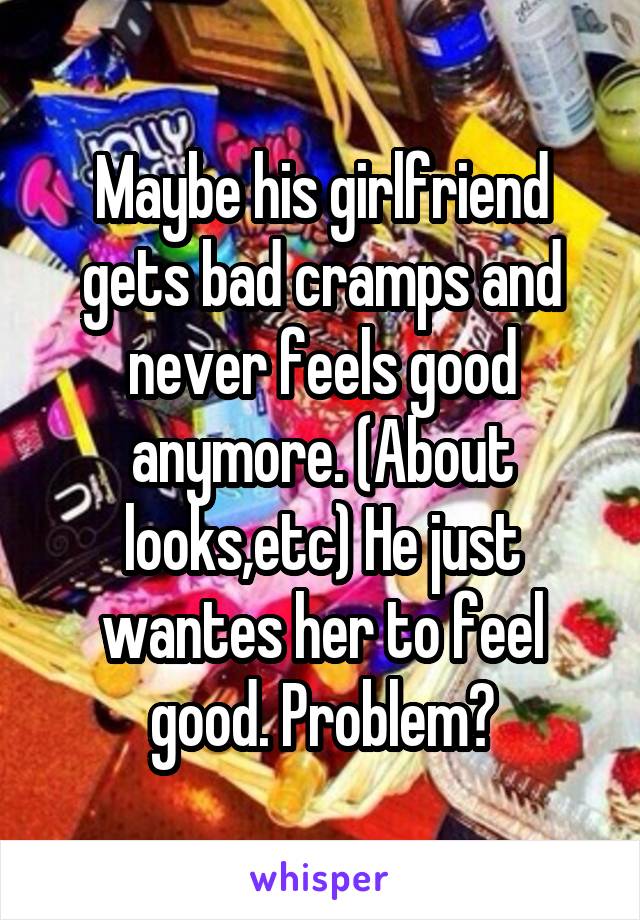 Maybe his girlfriend gets bad cramps and never feels good anymore. (About looks,etc) He just wantes her to feel good. Problem?